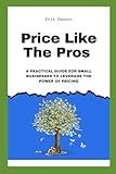 Price Like The Pros: A Practical Guide For Small Businesses To Leverage The Power Of Pricing