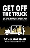 Get Off The Truck: Your Guide To Growing A Profitable Home Service Business That Runs Without You