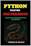 PYTHON TKINTER GUI PROJECTS: PRACTICAL EXERCISES FOR BEGINNERS| Python Tkinter Tutorial with Real-World Projects | Learn to Design Interactive GUIs | Build ... GUI Creative Projects and 500 Assignments)