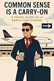 Common Sense is a Carry On: A Travel Guide for the Barely Functioning