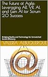 The Future of Agile: Leveraging AR, VR, AI, and Gen AI for Scrum 2.0 Success: Bridging Reality and Technology for Unmatched Scrum Efficiency