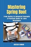 Mastering Spring Boot: From Basics to Advanced Concepts - A Practical Guide for Java Developers