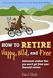 How to Retire Happy, Wild, and Free: Retirement Wisdom That You Won't Get from Your Financial Advisor