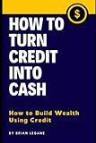 How To Turn Credit Into Cash: How to Build Wealth Using Credit