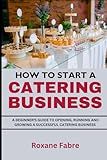 How to Start a Catering Business: A Beginner's Guide to Opening, Running and Growing a Successful Catering Business
