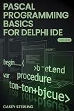 PASCAL PROGRAMMING BASICS FOR DELPHI IDE: Beginner’s Step-by-Step Guide to Object Pascal – Learn Variables, Procedures, VCL Forms, and Build Your First Windows Applications with Code Examples.