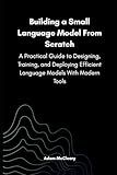 Building a Small Language Model From Scratch: A Practical Guide to Designing, Training, and Deploying Efficient Language Models With Modern Tools (Series on Small Language Models)