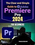 The Clear and Simple Guide to Adobe Premiere Pro 2024 for Beginners: Unlocking Creative Video Editing Skills - A Beginner's Comprehensive Guide to Premiere Pro in 2024