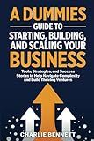 A Dummies Guide to Starting, Building, and Scaling Your Business: Tools, Strategies, and Success Stories to Help Navigate Complexity and Build Thriving Ventures