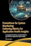 Prometheus for System Monitoring: Gathering Metrics for Application Health Insights : Leveraging Prometheus to Collect Metrics and Enhance Application Observability