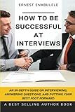 How to Be Successful at Interviews: An In-Depth Guide on Interviewing, Answering Questions, and Putting Your Best Foot Forward