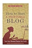 How To Start A Profitable Blog: A Guide To Create Content That Rocks, Build Traffic, And Turn Your Blogging Passion Into Profit (How To Write Blog Posts That Go Viral Without Selling Out)