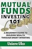 Mutual Funds Investing 101: A Beginner's Guide to Building Wealth Through Smart Investing (Smart Investing 101)