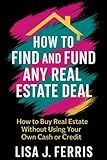 How to Find and Fund Any Real Estate Deal: How to Buy Real Estate Without Using Your Own Cash or Credit