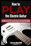 How to Play the Electric Guitar: A Beginner’s Guide to Learning the Electric Guitar Basics, Reading Music, and Playing Songs with Audio Recordings (Guitars for Beginners)