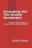 Consulting 10X - The Growth Accelerator: Transform from Consultant to Trusted Advisor & 10X Your Revenue