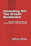 Consulting 10X - The Growth Accelerator: Transform from Consultant to Trusted Advisor & 10X Your Revenue