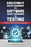 Executing IT Project Management with Software Quality Assurance and Testing: A Guide for CIOs and Senior Managemet