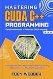 Mastering CUDA C++ Programming, From Fundamentals to Advanced GPU Computing: A Complete Guide for High-Performance Programming, Optimization, and Real-World ... Webber Guide to Next Level Programming)