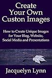 Create Your Own Custom Images: How to Create Unique Images for Your Blog, Website, Social Media and Presentations