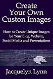 Create Your Own Custom Images: How to Create Unique Images for Your Blog, Website, Social Media and Presentations