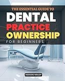 The Essential Guide to Dental Practice Ownership for Beginners: Step-by-Step Insights into Buying and Managing a Thriving Dental Practice