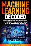 MACHINE LEARNING DECODED: ULTIMATE GUIDE TO EMPOWER INNOVATION, MASTER AI & TRANSFORM YOUR DATA INTO DECISIONS FOR SUCCESS IN THE FUTURE
