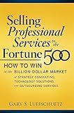 Selling Professional Services to the Fortune 500: How to Win in the Billion-Dollar Market of Strategy Consulting, Technology Solutions, and Outsourcing Services