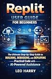 Replit User Guide for Beginners: The Ultimate Step-by-Step Guide to Building, Debugging, and Deploying Practical Code with AI-Powered Assistance
