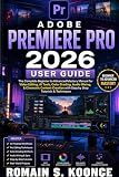 ADOBE PREMIERE PRO 2026 USER GUIDE: The Complete Beginner to Advanced Mastery Manual for Video Editing, AI Tools Color Grading, Audio Mixing, & Cinematic Content Creation with Step by Step Tutorials