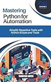 MASTERING PYTHON FOR AUTOMATION : Simplify Repetitive Tasks with Python Scripts and Tools