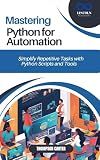 MASTERING PYTHON FOR AUTOMATION : Simplify Repetitive Tasks with Python Scripts and Tools