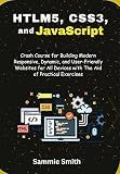 HTML5, CSS3, and JavaScript: Crash Course for Building Modern Responsive, Dynamic, and User-Friendly Websites for All Devices with The Aid of Practical Exercises