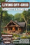 LIVING OFF-GRID HOMESTEADING 101: Your Step-by-Step Guide to Buying Land, Building a Self-Sufficient Home, and Creating Sustainable Energy, Water and Food Systems for True Independence