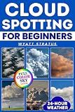 Cloud Spotting for Beginners: The Quick & Easy Full-Color Sky Guide to Instantly Identify Every Cloud, Predict 24-Hour Weather, Capture Stunning Photos Using Only Your Smartphone, No Jargon, No Gear