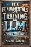 The Fundamentals of Training an LLM: A Python & PyTorch Guide (The Agent Stack: LLMs, Agents, and Multi-Agent Systems Book 1)