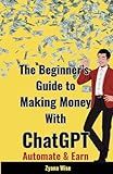 The Beginner’s Guide to Making Money with ChatGPT: Your Ultimate Guide to Making Money Online