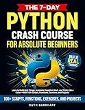 The 7-Day Python Crash Course For Absolute Beginners: Learn to Build Real Things, Automate Repetitive Work, and Think Like a Coder — With 100+ Scripts, Functions, Exercises, and Projects