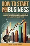 How to Start Your Own Business: The Success Guide to Understand Complex Concepts, Secure Start-Up Funds, and Make Your Entrepreneurial Dream a Reality with Zero Experience
