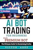 AI BOT TRADING FOR BEGINNERS (PLUS PREMIUM BOT): The Ultimate Guide To Maximizing Profits