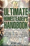 The Ultimate Homesteader's Handbook: Mastering Cultivating Mushrooms, Raising Chickens, Food Preservation, and Growing Nutrient-Rich Foods for a Self-Sufficient Haven