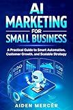 AI Marketing for Small Business: A Practical Guide to Smart Automation, Customer Growth, and Scalable Strategy