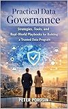Practical Data Governance: Strategies, Tools, and Real-World Playbooks for Building and Scaling a Trusted Data Program
