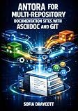 ANTORA FOR MULTI-REPOSITORY DOCUMENTATION SITES WITH ASCIIDOC AND GIT: Build Versioned Technical Docs with Component Architecture, Cross-References, and Automated Static Site Generation