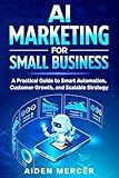 AI Marketing for Small Business: A Practical Guide to Smart Automation, Customer Growth, and Scalable Strategy