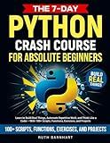 The 7-Day Python Crash Course For Absolute Beginners: Learn to Build Real Things, Automate Repetitive Work, and Think Like a Coder — With 100+ Scripts, Functions, Exercises, and Projects