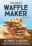 150 Best Waffle Maker Recipes: From Sweet to Savory