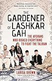 The Gardener of Lashkar Gah: The Afghans who Risked Everything to Fight the Taliban