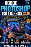 ADOBE PHOTOSHOP FOR BEGINNERS 2026: A Step-by-Step Practical Manual to Master The Workspace Tools Layer Photo Editing Graphic Design Retouching & Creative Effects With Real-World Projects & Pro Tips