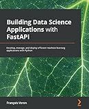 Building Data Science Applications with FastAPI: Develop, manage, and deploy efficient machine learning applications with Python